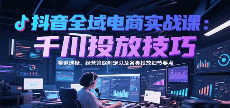 图片[1]-抖音全域电商实战，千川投放技巧，赛道选择、经营策略制定以及各类投放细节要点