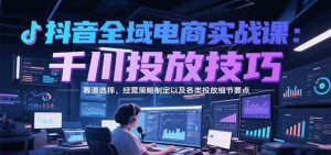 抖音全域电商实战，千川投放技巧，赛道选择、经营策略制定以及各类投放细节要点-尖峰创业资源网