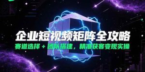 企业短视频矩阵全攻略，赛道选择+团队搭建，精准获客变现实操-尖峰创业资源网