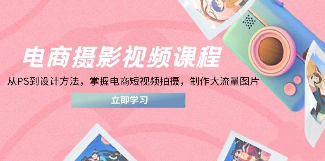 电商摄影视频课程，从PS到设计方法，掌握电商短视频拍摄，制作大流量图片