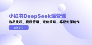 小红书DeepSeek运营课，选品技巧、货源管理、定价策略、笔记封面制作-尖峰创业资源网