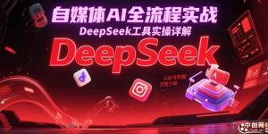 自媒体AI全流程实战，DeepSeek工具实操详解，从起号到变现完整方案-尖峰创业资源网
