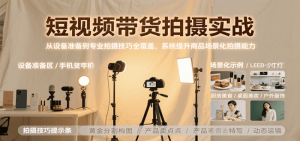 短视频带货拍摄实战，从设备准备到专业拍摄技巧全覆盖，系统提升商品场景化拍摄能力-尖峰创业资源网