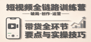 短视频全链路训练营：含破局、创作、运营、带货等多方面，详解各环节要点与实操技巧-尖峰创业资源网