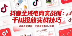 抖音全域电商实战课：千川投放实战技巧，涵盖赛道选择、经营策略制定/等等-尖峰创业资源网