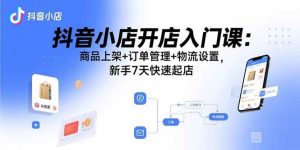 抖音小店开店入门课：商品上架+订单管理+物流设置，新手7天快速起店-尖峰创业资源网