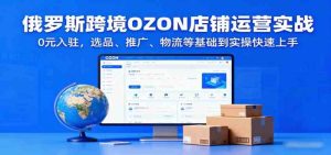 俄罗斯跨境OZON店铺运营实战，0元入驻，选品、推广、物流等基础到实操快速上手 -1-尖峰创业资源网